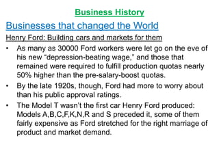 Business History
Businesses that changed the World
Henry Ford: Building cars and markets for them
• As many as 30000 Ford workers were let go on the eve of
his new “depression-beating wage,” and those that
remained were required to fulfill production quotas nearly
50% higher than the pre-salary-boost quotas.
• By the late 1920s, though, Ford had more to worry about
than his public approval ratings.
• The Model T wasn’t the first car Henry Ford produced:
Models A,B,C,F,K,N,R and S preceded it, some of them
fairly expensive as Ford stretched for the right marriage of
product and market demand.
 