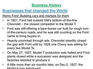 Business History
Businesses that changed the World
Henry Ford: Building cars and markets for them
• In 1921, Ford had outsold GM’s bottom-of-the-line
Chevrolet – the closest competitor to the Model T.
• Ford was still offering a bare-bones car built for rough turn-
of-the-century roads, and he was still counting on the Ford
name to bring buyers in.
• Heavily promoted through ads, Chevrolet steadily closed
the gap with Ford until by 1926 one Chevy was selling for
every two Model Ts.
• On May 27, 1927, Model T production was halted and Ford
plants closed while a successor was designed and the
factories retooled to produce it.
• A little more than six months later, on Dec.2, 1927, the
 