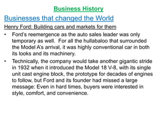 Business History
Businesses that changed the World
Henry Ford: Building cars and markets for them
• Ford’s reemergence as the auto sales leader was only
temporary as well. For all the hullabaloo that surrounded
the Model A’s arrival, it was highly conventional car in both
its looks and its machinery.
• Technically, the company would take another gigantic stride
in 1932 when it introduced the Model 18 V-8, with its single
unit cast engine block, the prototype for decades of engines
to follow, but Ford and its founder had missed a large
message: Even in hard times, buyers were interested in
style, comfort, and convenience.
 