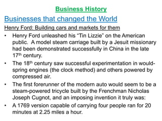 Business History
Businesses that changed the World
Henry Ford: Building cars and markets for them
• Henry Ford unleashed his “Tin Lizzie” on the American
public. A model steam carriage built by a Jesuit missionary
had been demonstrated successfully in China in the late
17th century.
• The 18th century saw successful experimentation in would-
spring engines (the clock method) and others powered by
compressed air.
• The first forerunner of the modern auto would seem to be a
steam-powered tricycle built by the Frenchman Nicholas
Joseph Cugnot, and an imposing invention it truly was:
• A 1769 version capable of carrying four people ran for 20
minutes at 2.25 miles a hour.
 