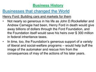 Business History
Businesses that changed the World
Henry Ford: Building cars and markets for them
• Not nearly so generous in his life as John D.Rockefeller and
Andrew Carnegie had been, Henry Ford in death would give
away billions of dollars through the Ford Foundation, and
the Foundation itself would save his heirs over $ 300 million
in federal inheritance taxes.
• In time, too, the Foundation’s generous support of a variety
of liberal and social-welfare programs – would help buff the
image of the automaker and rescue him from the
consequences of may of the actions of his later years.
 
