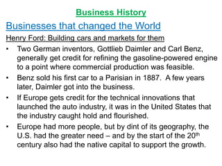 Business History
Businesses that changed the World
Henry Ford: Building cars and markets for them
• Two German inventors, Gottlieb Daimler and Carl Benz,
generally get credit for refining the gasoline-powered engine
to a point where commercial production was feasible.
• Benz sold his first car to a Parisian in 1887. A few years
later, Daimler got into the business.
• If Europe gets credit for the technical innovations that
launched the auto industry, it was in the United States that
the industry caught hold and flourished.
• Europe had more people, but by dint of its geography, the
U.S. had the greater need – and by the start of the 20th
century also had the native capital to support the growth.
 