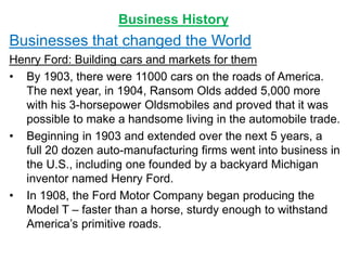 Business History
Businesses that changed the World
Henry Ford: Building cars and markets for them
• By 1903, there were 11000 cars on the roads of America.
The next year, in 1904, Ransom Olds added 5,000 more
with his 3-horsepower Oldsmobiles and proved that it was
possible to make a handsome living in the automobile trade.
• Beginning in 1903 and extended over the next 5 years, a
full 20 dozen auto-manufacturing firms went into business in
the U.S., including one founded by a backyard Michigan
inventor named Henry Ford.
• In 1908, the Ford Motor Company began producing the
Model T – faster than a horse, sturdy enough to withstand
America’s primitive roads.
 