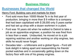 Business History
Businesses that changed the World
Henry Ford: Building cars and markets for them
• Ford sold more than 10000 Model Ts in its first year of
production, bringing in more than $ 9 million to a company
that had been capitalized with $ 28,000 only 5 years earlier
and had set up shop with a dozen workmen in a plant.
• Ford was 16 years old when he walked to Detroit to take a
job as an apprentice engineer, a position he was fired from
in less than a week. Undaunted, he moved on to a job
repairing watches and another working on ship engines, two
skills he would never forget.
• Decades later – a billionaire and a global figure – Ford still
took delight in taking apart and reassembling his friends’
pocket watches and in occasionally getting down on the
factory floor with one of his greasy engines.
 