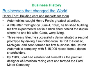 Business History
Businesses that changed the World
Henry Ford: Building cars and markets for them
• Automobiles caught Henry Ford’s greatest attention.
• A little after midnight on June 4, 1896, he finished building
his first experimental car in a brick shed behind the duplex
where he and his wife, Clara, were living.
• Three years later, he successfully demonstrated a second
prototype by driving it roundtrip from Detroit to Pontiac,
Michigan, and soon formed his first business, the Detroit
Automobile company, with $ 15,000 raised from a dozen
shareholders.
• By 1903, Ford had established himself as the premier
designer of American racing cars and formed the Ford
Motor Company.
 