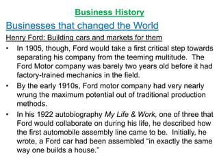 Business History
Businesses that changed the World
Henry Ford: Building cars and markets for them
• In 1905, though, Ford would take a first critical step towards
separating his company from the teeming multitude. The
Ford Motor company was barely two years old before it had
factory-trained mechanics in the field.
• By the early 1910s, Ford motor company had very nearly
wrung the maximum potential out of traditional production
methods.
• In his 1922 autobiography My Life & Work, one of three that
Ford would collaborate on during his life, he described how
the first automobile assembly line came to be. Initially, he
wrote, a Ford car had been assembled “in exactly the same
way one builds a house.”
 