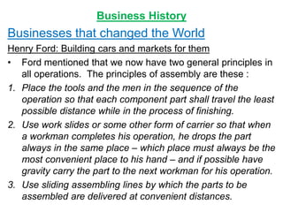 Business History
Businesses that changed the World
Henry Ford: Building cars and markets for them
• Ford mentioned that we now have two general principles in
all operations. The principles of assembly are these :
1. Place the tools and the men in the sequence of the
operation so that each component part shall travel the least
possible distance while in the process of finishing.
2. Use work slides or some other form of carrier so that when
a workman completes his operation, he drops the part
always in the same place – which place must always be the
most convenient place to his hand – and if possible have
gravity carry the part to the next workman for his operation.
3. Use sliding assembling lines by which the parts to be
assembled are delivered at convenient distances.
 