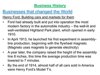 Business History
Businesses that changed the World
Henry Ford: Building cars and markets for them
• Ford had already built and put into operation the most
modern factory in the automobile industry – the well-lit and
well-ventilated Highland Park plant, which opened in early
1910.
• In April 1913, he launched his first experiment in assembly-
line production, beginning with the flywheel magneto.
(Magneto uses magnets to generate electricity)
• A year later, the company raised the height of the assembly
line 8 inches, this time the average production time was
lowered to 7 minutes.
• By the end of 1914, almost half of all cars sold in America
were Henry Ford’s Model T’s.
 