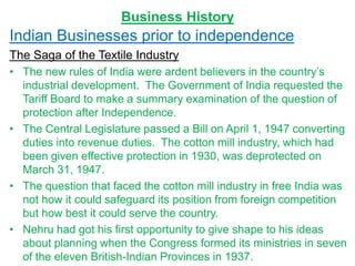 Business History
Indian Businesses prior to independence
The Saga of the Textile Industry
• The new rules of India were ardent believers in the country’s
industrial development. The Government of India requested the
Tariff Board to make a summary examination of the question of
protection after Independence.
• The Central Legislature passed a Bill on April 1, 1947 converting
duties into revenue duties. The cotton mill industry, which had
been given effective protection in 1930, was deprotected on
March 31, 1947.
• The question that faced the cotton mill industry in free India was
not how it could safeguard its position from foreign competition
but how best it could serve the country.
• Nehru had got his first opportunity to give shape to his ideas
about planning when the Congress formed its ministries in seven
of the eleven British-Indian Provinces in 1937.
 