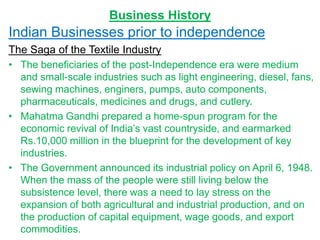 Business History
Indian Businesses prior to independence
The Saga of the Textile Industry
• The beneficiaries of the post-Independence era were medium
and small-scale industries such as light engineering, diesel, fans,
sewing machines, enginers, pumps, auto components,
pharmaceuticals, medicines and drugs, and cutlery.
• Mahatma Gandhi prepared a home-spun program for the
economic revival of India’s vast countryside, and earmarked
Rs.10,000 million in the blueprint for the development of key
industries.
• The Government announced its industrial policy on April 6, 1948.
When the mass of the people were still living below the
subsistence level, there was a need to lay stress on the
expansion of both agricultural and industrial production, and on
the production of capital equipment, wage goods, and export
commodities.
 