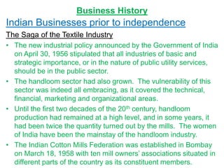 Business History
Indian Businesses prior to independence
The Saga of the Textile Industry
• The new industrial policy announced by the Government of India
on April 30, 1956 stipulated that all industries of basic and
strategic importance, or in the nature of public utility services,
should be in the public sector.
• The handloom sector had also grown. The vulnerability of this
sector was indeed all embracing, as it covered the technical,
financial, marketing and organizational areas.
• Until the first two decades of the 20th century, handloom
production had remained at a high level, and in some years, it
had been twice the quantity turned out by the mills. The women
of India have been the mainstay of the handloom industry.
• The Indian Cotton Mills Federation was established in Bombay
on March 18, 1958 with ten mill owners’ associations situated in
different parts of the country as its constituent members.
 