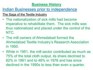 Business History
Indian Businesses prior to independence
The Saga of the Textile Industry
• The nationalization of sick mills had become
imperative to rehabilitate them. The sick mills was
thus nationalized and placed under the control of the
NTC.
• The mill owners of Ahmedabad formed the
Ahmedabad Textile Industry’s Research Association
in 1950.
• While in 1951, the mill sector contributed as much as
75% of the total cloth output, its share declined to
62% in 1961 and to 48% in 1976 and has since
declined in the 1990s to less than even a quarter.
 