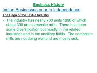 Business History
Indian Businesses prior to independence
The Saga of the Textile Industry
• The industry has nearly 700 units 1990 of which
about 300 are composite mills. There has been
some diversification but mostly in the related
industries and in the ancillary fields. The composite
mills are not doing well and are mostly sick.
 