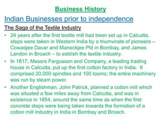 Business History
Indian Businesses prior to independence
The Saga of the Textile Industry
• 24 years after the first textile mill had been set up in Calcutta,
steps were taken in Western India by a triumvirate of pioneers –
Cowasjee Davar and Maneckjee Ptit in Bombay, and James
Landon in Broach – to esblish the textile industry.
• In 1817, Messrs Fergusson and Company, a leading trading
house in Calcutta, put up the first cotton factory in India. It
comprised 20,000 spindles and 100 looms; the entire machinery
was run by steam power.
• Another Englishman, John Patrick, planned a cotton mill which
was situated a few miles away from Calcutta, and was in
existence in 1854, around the same time as when the first
concrete steps were being taken towards the formation of a
cotton mill industry in India in Bombay and Broach.
 