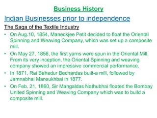 Business History
Indian Businesses prior to independence
The Saga of the Textile Industry
• On Aug.10, 1854, Maneckjee Petit decided to float the Oriental
Spinning and Weaving Company, which was set up a composite
mill.
• On May 27, 1858, the first yarns were spun in the Oriental Mill.
From its very inception, the Oriental Spinning and weaving
company showed an impressive commercial performance.
• In 1871, Rai Bahadur Bechardas built-a mill, followed by
Jamnabhai Mansukhbai in 1877.
• On Feb. 21, 1860, Sir Mangaldas Nathubhai floated the Bombay
United Spinning and Weaving Company which was to build a
composite mill.
 