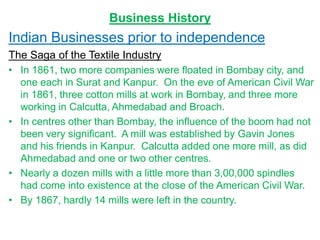Business History
Indian Businesses prior to independence
The Saga of the Textile Industry
• In 1861, two more companies were floated in Bombay city, and
one each in Surat and Kanpur. On the eve of American Civil War
in 1861, three cotton mills at work in Bombay, and three more
working in Calcutta, Ahmedabad and Broach.
• In centres other than Bombay, the influence of the boom had not
been very significant. A mill was established by Gavin Jones
and his friends in Kanpur. Calcutta added one more mill, as did
Ahmedabad and one or two other centres.
• Nearly a dozen mills with a little more than 3,00,000 spindles
had come into existence at the close of the American Civil War.
• By 1867, hardly 14 mills were left in the country.
 