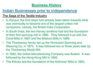 Business History
Indian Businesses prior to independence
The Saga of the Textile Industry
• In Kanpur, the first steps had already been taken towards what
was eventually to become one of the largest cotton mill
companies, namely, the British India Corporation.
• In South India, the two Harvey brothers had laid the foundation
of their first spinning mill in 1880. They followed it up with the
Coral Mills in 1887 and the Madura Mills in 1889.
• The Thackersey family set up the Hindustan Spinning and
Weaving Co. in 1873. It was followed two or three years later by
the Thackersey Moolji Mill.
• In 1882, the Indian Manufacturing Company was floated. It was
followed by the Hong Kong Mill in 1892.
• The Killicks laid the foundation of the Kohinoor Mills in 1883.
 