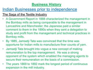 Business History
Indian Businesses prior to independence
The Saga of the Textile Industry
• A Government Report in 1888 characterized the management in
the Bombay mills as being comparable to the management in
Lancashire and Manchester; the Japanese paid a similar
comment to them in the 1890s when they sent a delegation to
study and profit from the management and technical practices in
Bombay mills.
• By 1885, Jamsetji Tata was convinced that the time was
opportune for Indian mills to manufacture finer counts of yarn.
• Jamsetji Tata brought into vogue a new concept of making
remuneration to the top management. He was a strong
opponent of the system which enabled the managing agents to
secure their remuneration on the basis of a commission.
• The years 1869 to 1892 mark the longest period of continuous
expansion in the mill industry.
 