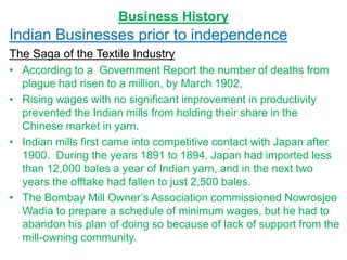 Business History
Indian Businesses prior to independence
The Saga of the Textile Industry
• According to a Government Report the number of deaths from
plague had risen to a million, by March 1902,
• Rising wages with no significant improvement in productivity
prevented the Indian mills from holding their share in the
Chinese market in yarn.
• Indian mills first came into competitive contact with Japan after
1900. During the years 1891 to 1894, Japan had imported less
than 12,000 bales a year of Indian yarn, and in the next two
years the offtake had fallen to just 2,500 bales.
• The Bombay Mill Owner’s Association commissioned Nowrosjee
Wadia to prepare a schedule of minimum wages, but he had to
abandon his plan of doing so because of lack of support from the
mill-owning community.
 