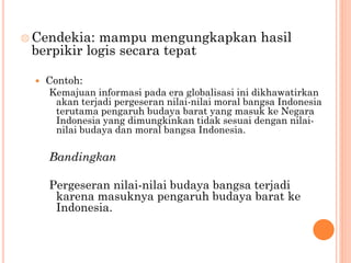  Cendekia: mampu mengungkapkan hasil
berpikir logis secara tepat
 Contoh:
Kemajuan informasi pada era globalisasi ini dikhawatirkan
akan terjadi pergeseran nilai-nilai moral bangsa Indonesia
terutama pengaruh budaya barat yang masuk ke Negara
Indonesia yang dimungkinkan tidak sesuai dengan nilai-
nilai budaya dan moral bangsa Indonesia.
Bandingkan
Pergeseran nilai-nilai budaya bangsa terjadi
karena masuknya pengaruh budaya barat ke
Indonesia.
 