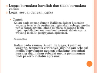  Lugas: bermakna harafiah dan tidak bermakna
ganda
 Logis: sesuai dengan logika
 Contoh:
Kalau pada zaman Sunan Kalijaga dalam kesenian
wayang termasuk ceritanya digunakan sebagai media
penyebaran agama. Maka di masa sekarang lebih
tepat apabila penanaman budi pekerti dalam cerita
wayang melalui pengajaran apresiasi.
Bandingkan
Kalau pada zaman Sunan Kalijaga, kesenian
wayang, termasuk ceritanya, digunakan sebagai
media penyebaran agama; sekarang, kesenian
wayang digunakan sebagai media penanaman
budi pekerti melalui apresiasi.
 