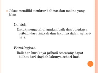  Jelas: memiliki struktur kalimat dan makna yang
jelas
Contoh:
Untuk mengetahui apakah baik dan buruknya
pribadi dari tingkah dan lakunya dalam sehari-
hari.
Bandingkan
Baik dan buruknya pribadi seseorang dapat
dilihat dari tingkah lakunya sehari-hari.
 