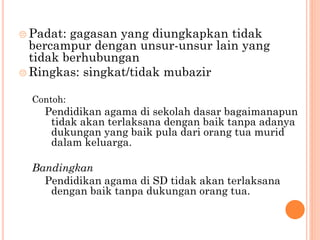  Padat: gagasan yang diungkapkan tidak
bercampur dengan unsur-unsur lain yang
tidak berhubungan
 Ringkas: singkat/tidak mubazir
Contoh:
Pendidikan agama di sekolah dasar bagaimanapun
tidak akan terlaksana dengan baik tanpa adanya
dukungan yang baik pula dari orang tua murid
dalam keluarga.
Bandingkan
Pendidikan agama di SD tidak akan terlaksana
dengan baik tanpa dukungan orang tua.
 