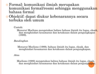  Formal: komunikasi ilmiah merupakan
komunikasi formal/resmi sehingga menggunakan
bahasa formal
 Objektif: dapat diukur kebenarannya secara
terbuka oleh umum
Contoh:
Menurut Moeliono mengatakan bahwa bahasa ilmiah itu lugas, eksak,
dan menghindari kesamaran dan ketaksaan dalam pengungkapan
(1989).
Bandingkan
Menurut Moeliono (1989), bahasa ilmiah itu lugas, eksak, dan
menghindari kesamaran dan ketaksaan dalam pengungkapan.
Atau
Moeliono (1989) mengatakan bahwa bahasa ilmiah itu lugas, eksak,
dan menghindari kesamaran dan ketaksaan dalam pengungkapan.
 