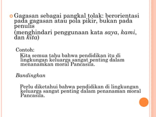  Gagasan sebagai pangkal tolak: berorientasi
pada gagasan atau pola pikir, bukan pada
penulis
(menghindari penggunaan kata saya, kami,
dan kita)
Contoh:
Kita semua tahu bahwa pendidikan itu di
lingkungan keluarga sangat penting dalam
menanamkan moral Pancasila.
Bandingkan
Perlu diketahui bahwa pendidikan di lingkungan
keluarga sangat penting dalam penanaman moral
Pancasila.
 