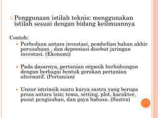  Penggunaan istilah teknis: menggunakan
istilah sesuai dengan bidang keilmuannya
Contoh:
 Perbedaan antara investasi, pembelian bahan akhir
perusahaan , dan depresiasi disebut jaringan
investasi. (Ekonomi)
 Pada dasarnya, pertanian organik berhubungan
dengan berbagai bentuk gerakan pertanian
alternatif. (Pertanian)
 Unsur intrinsik suatu karya sastra yang berupa
prosa antara lain; tema, setting, plot, karakter,
pusat pengisahan, dan gaya bahasa. (Sastra)
 