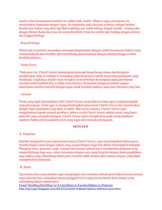 masih ia beri kesempatan kembali itu sudah tidak sendiri. Maka ia ingin perempuan itu 
memutuskan keputusan dengan tegas. Ini tergambar pada lanjutan syairnya sebagai berikut : 
Kutahu kau bukan yang dulu lagi Bak kembang sari sudah terbagi Jangan tunduk ! tentang aku 
dengan Berani Kalau kau mau ku terima Kembali Untuk ku sendiri tapi Sedang dengan cermin 
aku Enggan berbagi 
- Rasa (Feeling) 
Dalam hal ini penyair merasakan semangat pengharapan dengan sedikit kecemasan bahwa sang 
mantan kekasih akan berfikir dan menimbang penawasannya dengan matang hingga ia akan 
kembali padanya. 
- Nada (Tore) 
Pada puisi ini, Chairil Anwar menuangkan perasaan harap-harap cemas dan ketegaran 
pengharapan yang ia rasakan di karenakan pada dasarnya ia masih mencintai perempuan yang 
dimaksud. Logikanya adalah mana mungkin ia memberikan kesempatan pada perempuan 
tersebut untuk kembali bila ia tidak mencintainya. Kemudian ketegasan adalah supaya 
perempuan tersebut memilih dengan tegas untuk kembali padanya atau terus bersama yang lain. 
- Amanat 
Pesan yang ingin disampaikan oleh Chairil Anwar secara khusus tentu agar ia tujukan kepada 
sang perempuan. Yaitu agar is mempertimbangkan penawaran Chairil Anwar dan memutuskan 
dengan tegas keputusan yang akan ia ambil. Dan secara umum], Chairil Anwar ingin 
mengabarkan kepada seluruh pembaca, bahwa sosok Chairil Anwar adalah sosok yang benci 
pada hal yang setengah-setengah. Chairil Anwar ingin mengabarkan pada setiap pembaca 
sajaknya bahwa dirinya adalah sosok yang tegas dan menyukai ketegasan. 
PENUTUP 
A. Simpulan 
Setelah menganalisis puisi penerimaan karya Chairil Anwar, saya menyimpulkan bahwa puisi 
tersebut begitu sarat dengan makna yang sangat berguna bagi kita dalam menempuh kehidupan. 
Mengkaji tema, perasaan, nada, suasana dan amanat sebuah puisi memberikan pelajaran yang 
sangat berharga bagi saya, selain kaitannya dengan saya yang bergelut dengan dunia pendidikan 
juga makna yang terkandung dalam puisi tersebut tidak terlepas dari nuansa religius yang dapat 
memperkokoh keimanan. 
B. Saran 
Saya hanya bisa menyarankan agar mempelajari dan memakai sebuah puisi bukan karena tuntuan 
tugas atau hal lain, melainkan karena panggilan jiwa yang merasa butuh akan amanat yang 
terkandung dalam sebuah puisi. 
Email ThisBlogThis!Share to TwitterShare to FacebookShare to Pinterest 
http://ajunsapri.blogspot.com/2013/11/contoh-makalah-bahasa-indonesia-puisi.html 
