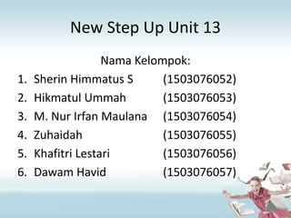 New Step Up Unit 13
Nama Kelompok:
1. Sherin Himmatus S (1503076052)
2. Hikmatul Ummah (1503076053)
3. M. Nur Irfan Maulana (1503076054)
4. Zuhaidah (1503076055)
5. Khafitri Lestari (1503076056)
6. Dawam Havid (1503076057)
 