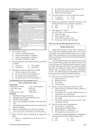 The following text is for questions 11 to 13.
Dear Barnie,
Hi, mate. How is everything? And how was your holiday?
Last holiday, mom, dad and I visited Thailand. It was one of the most
exciting countries in the world. We stayed in a big and clean hotel in
Phuket island. We visited many interesting places there Everyday we
got up very early to trovel to some places.
Just like today, we got up early again because we wanted to
go to Phi Phi Le island to take some pictures of the beach which was
used by The Beach’s producer and crews to make film. We went there
with Sarah Clark (Film Publicist) and Ross Palmer by a speed boat,
it took about forty-five minutes to get there. When we got there, we
walked on the beach and took some photos. It was really nice and
beautiful. Then we walked to that place they made the film. We went
by bare foot because it was easier but it was really hot on our feet
When we got there, we walked around and took some pictures. Then
we went back to Phuket and the hotel.
In the afternoon, we went to Hat Surin to watch them making
the film. We saw Leonardo De Caprio. My Dad had a problem with
Leonardo’s body guard because he tried to take a picture of Leonardo
and the director. Fortunately I could take some pictures of Leonardo
and 1 will show you later.
Well, what about your holiday? I really want to hear from you
soon. Please mail me.
Regards.
Dayah
11.	 The text tells us about....
A.	 A film by Leonardo DiCaprio
B.	 Dayah’s great holiday in Thailand
C.	 Bernie’s great holiday in Thailand
D.	 the beauty of Phi Phi Le island
12.	 With whom did the writer and her family go to Phi Phi
Le island?
A.	 The crews.		 C.	 The producer. 	
B.	 The director.		 D.	 The parents.
13.	 What did Leonardo do at Phi Phi Le island?
A.	 He had vacation with his family.
B.	 He was involved in a film production.
C.	 He visited some beautiful beaches.
D.	 He had discussion with movie producer.
The following text is for questions 14 to 17.
How to Make Patty Cakes
Ingredients:
3 tablespoons of butter 	 	 1 cup self-raising flour
cup castor sugar 			 Pinch salt
1 egg 					 cup milk
teaspoon of vanilla 		 Butter icing
Methods:
1.	 Beat butter and sugar until creamy.
2.	 Add lightly egg and vanilla. Beat them well.
3.	 Sift flour and salt together.
4.	 Fold in dry ingredients alternately with milk. Mix
well.
5.	 Drop heaped teaspoonfuls of mixture into well-greased
patty tins or papers.
6.	 Bake in a moderately hot oven for 10 to 15 minutes.
7.	 Cool on wire rack. Then decorate it with butter icing.
14. 	 What is the last step you should do in making the
cake?
A.	 Bake in a moderately hot oven for 10 to 15
minutes.
B.	 Ice with butter icing when the cakes are cool.
C.	 Beat butter and sugar to cream.
D.	 Sift flour and salt together.
15. 	 How much sugar do we need to make Patty cakes?
A.	 teaspoon.		 C.	 cup.
B.	 3 tablespoons.		 D.	 1 cup.
16.	 “Fold in dry ingredients alternately with milk.” (step
4) The underlined word is similar in meaning to ....
A.	 add				 C.	 beat
B.	 drop				 D.	 mix
17.	 “Beat them well.” (step 2)
The word ‘them’ in the sentence refers to ....
A.	 butter and sugar
B.	 beaten egg and vanilla
C.	 cream, beaten egg and vanilla
D.	 beaten egg, vanilla, butter and sugar
This text is for the following question 18 to 21.
Machu Picchu, Peru
Machu Picchu in Peru, which means ‘old peak’ is
one of the most enigmatic ancient sites in the world.
According to the legend, Machu Picchu was a sacred
place. The extraordinary city was created by Inca people.
They erected many stones structured and turned the place
into a work of art.
Two thousand feet above the Lirubamba river, these
ruins consist of baths, temples and about 150 houses, all
very well preserved. These gray granite structures, some
of which weigh more than 50 tons, are perfectly sculpted
that they are nothing less than works of architectural
genius. They were rediscovered by a Yale archeologist
in 1911. The ethereal beauty, workmanship, and history
of the place attract millions of tourists each year.
18.	 What can we see in Machu Picchu in Peru?
A.	 Granite structure.	
B.	 Beautiful scenery.	
C.	 Inca people.
D.	 Ancient statues.
19.	 Which one of the following is stated in the text?
A.	 Only the history of the place attracts millions of
tourist each year.
B.	 According to the legend, Machu Picchu was
considered to be a sacred place.
C.	 All the gray granite structures are more than 50
tons weigh.
D.	 The granite structure was discovered by a Yale
archeologist recently.
20.	 What is the main idea of paragraph two?
A.	 The scenery is very attractive.
B.	 The description of Machu Picchu.
C.	 Machu Picchu is a sacred place.
D.	 The temples were discovered in 1911.
21.	 “...one of the most enigmatic ancient sites.” (paragraph 1)
The underlined word has similar meaning with ....
A.	 ugly				 C.	 old
B.	 new				 D.	 recent
UN BAHASA INGGRIS SMP/MTs 2013 179
 
