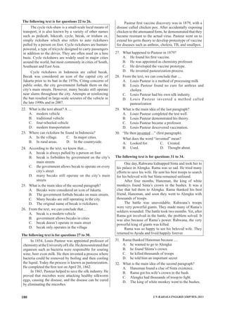 The following text is for questions 22 to 26.
The cycle rick-shaw is a small-scale local means of
transport; it is also known by a variety of other names
such as pedicab, bikecab, cycle, becak, or trishaw or,
simply rickshaw which also refers to auto rickshaws
pulled by a person on foot. Cycle rickshaws are human-
powered, a type of tricycle designed to carry passengers
in addition to the driver, They are often used on a hire
basis. Cycle rickshaws are widely used in major cities
around the world, but most commonly in cities of South,
Southeast and East Asia.
Cycle rickshaws in Indonesia are called becak.
Becak was considered an icon of the capital city of
Jakarta prior to its ban in the 1970s. Citing concerns of
public order, the city government forbade them on the
city’s main streets. However, many becaks still operate
near slums throughout the city. Attempts at reinforcing
the ban resulted in large-scale seizures of the vehicle in
the late 1990s and in 2007.
22.	 What is the text about? A ....
A.	 modern vehicle
B.	 traditional vehicle
C.	 four-wheeled vehicle
D.	 modern transportation
23.	 Where can rickshaw be found in Indonesia?
A.	 In the village.		 C.	 In major cities.
B.	 In rural areas.		 D.	 In the countryside.
24.	 According to the text, we know that....
A. becak is always pulled by a person on foot
B. 	 becak is forbidden by government on the city’s
main streets
C.	 the government allows becak to operate on every
city’s street
D.	 many becaks still operate on the city’s main
streets
25.	 What is the main idea of the second paragraph?
A.	 Becaks were considered an icon of Jakarta.
B.	 The government forbids becaks on main streets.
C.	 Many becaks are still operating in the city.
D.	 The original name of becak is rickshaws.
26. 	 From the text, we can conclude that....
A.	 becak is a modern vehicle
B.	 government allows becaks in cities
C.	 becak doesn’t operate in main street
D.	 becak only operates in the village
The following text is for questions 27 to 30.
In 1854, Louis Pasteur was appointed professor of
chemistryattheUniversityofLille.Hedemosnstratedthat
organism such as bacteria were responsible for souring
wine, beer even milk. He then invented a process where
bacteria could be romoved by boiling and then cooling
the liquid. Today the process is known as pasteurization.
He completed the first test on April 20, 1862.
In 1865, Pasteur helped to save the silk industry. He
proved that microbes were attacking healthy silkworm
eggs, causing the disease, and the disease can be cured
by eliminating the microbes.
Pasteur first vaccine discovery was in 1879, with a
disease called chicken pox. After accidentally exposing
chicken to the attenuated form, he demonstrated that they
became resistant to the actual virus. Pasteur went on to
extend his germ theory to develop proteotype of vaccine
for diseases such as anthrax, cholera, TB, and smallpox.
27.	 What happened to Pasteur in 1879?
A.	 He found his first vaccine.
B.	 He was appointed as chemistry professor.
C.	 He developed the vaccine prototype.
D.	 He invented pasteurization process.
28.	 From the text, we can conclude that ....
A.	 Louis Pasteur is a method of processing milk
B.	 Louis Pasteur found no cure for anthrax and
cholera
C.	 Louis Pasteur had his own silk industry
D.	 Louis Pasteur invented a method called
pasteurization
29.	 What is the main idea of the last paragraph?
A.	 Louis Pasteur completed the test well.
B.	 Louis Pasteur demonstrated his theory.
C.	 Louis Pasteur became a professor.
D.	 Louis Pasteur descovered vaccination.
30.	 “He then invented ...” (first paragraph).
	 What does the word “invented” mean?
A.	 Looked for.		 C.	 Created.
B.	 Used.			 D.	 Thought about.
The following text is for questions 31 to 34.
One day, Rahwana kidnapped Sinta and took her to
his palace in Alengka. Rama was so sad. He tried many
efforts to save his wife. He sent his best troops to search
for his beloved wife but Sinta remained unfound.
After four months, Hanoman, the king of white
monkeys found Sinta’s crown in the bushes. It was a
clue that led them to Alengka. Rama thanked his best
friend, Hanoman, and soon they went to Alengka with
thousands of troops.
The battle was unavoidable. Rahwana’s troops
were very powerful giants. They made many of Rama’s
soldiers wounded. The battle took two months. Yet, after
Rama got involved in the battle, the problem solved. It
was also because of Rama’s power. Rahwana, the very
powerful king of giants was killed.
Rama was so happy to see his beloved wife. They
returned to Ayoda and lived happily forever.
31.	 Rama thanked Hanoman because ....
A.	 he wanted to go to Alengka
B.	 he found Shinta’s crown
C.	 he killed thousands of troops
D.	 he told him an important secret
32.	 What is the main idea of the second paragraph?
A.	 Hanoman found a clue of Sinta existence.
B.	 Rama got his wife’s crown in the bush.
C.	 Alengka had thousands of troop to fight.
D.	 The king of white monkey went to the bushes.
UN BAHASA INGGRIS SMP/MTs 2013180
 
