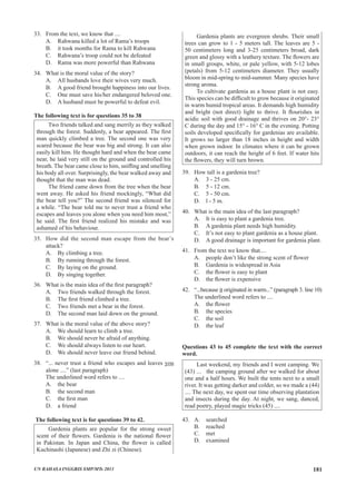 33.	 From the text, we know that ....
A.	 Rahwana killed a lot of Rama’s troops
B.	 it took months for Rama to kill Rahwana
C.	 Rahwana’s troop could not be defeated
D.	 Rama was more powerful than Rahwana
34.	 What is the moral value of the story?
A.	 All husbands love their wives very much.
B.	 A good friend brought happiness into our lives.
C.	 One must save his/her endangered beloved one.
D.	 A husband must be powerful to defeat evil.
The following text is for questions 35 to 38
Two friends talked and sang merrily as they walked
through the forest. Suddenly, a bear appeared. The first
man quickly climbed a tree. The second one was very
scared because the bear was big and strong. It can also
easily kill him. He thought hard and when the bear came
near, he laid very still on the ground and controlled his
breath. The bear came close to him, sniffing and smelling
his body all over. Surprisingly, the bear walked away and
thought that the man was dead.
The friend came down from the tree when the bear
went away. He asked his friend mockingly, “What did
the bear tell you?” The second friend was silenced for
a while. “The bear told me to never trust a friend who
escapes and leaves you alone when you need him most,”
he said. The first friend realized his mistake and was
ashamed of his behaviour.
35.	 How did the second man escape from the bear’s
attack?
A.	 By climbing a tree.
B.	 By running through the forest.
C.	 By laying on the ground.
D.	 By singing together.
36.	 What is the main idea of the first paragraph?
A.	 Two friends walked through the forest.
B.	 The first friend climbed a tree.
C.	 Two friends met a bear in the forest.
D.	 The second man laid down on the ground.
37.	 What is the moral value of the above story?
A.	 We should learn to climb a tree.
B.	 We should never be afraid of anything.
C.	 We should always listen to our heart.
D.	 We should never leave our friend behind.
38.	 “... never trust a friend who escapes and leaves you
alone ....” (last paragraph)
	 The underlined word refers to ....
A.	 the bear			
B.	 the second man	
C.	 the first man	
D.	 a friend
The following text is for questions 39 to 42.
Gardenia plants are popular for the strong sweet
scent of their flowers. Gardenia is the national flower
in Pakistan. In Japan and China, the flower is called
Kuchinashi (Japanese) and Zhi zi (Chinese).
Gardenia plants are evergreen shrubs. Their small
trees can grow to 1 - 5 meters tall. The leaves are 5 -
50 centimeters long and 3-25 centimeters broad, dark
green and glossy with a leathery texture. The flowers are
in small groups, white, or pale yellow, with 5-12 lobes
(petals) from 5-12 centimeters diameter. They usually
bloom in mid-spring to mid-summer. Many species have
strong aroma.
To cultivate gardenia as a house plant is not easy.
This species can be difficult to grow because it originated
in warm humid tropical areas. It demands high humidity
and bright (not direct) light to thrive. It flourishes in
acidic soil with good drainage and thrives on 20°- 23°
C during the day and 15° - 16° C in the evening. Potting
soils developed specifically for gardenias are available.
It grows no larger than 18 inches in height and width
when grown indoor. In climates where it can be grown
outdoors, it can reach the height of 6 feet. If water hits
the flowers, they will turn brown.
39.	 How tall is a gardenia tree?
A.	 3 - 25 cm.		
B.	 5 - 12 cm.		
C.	 5 - 50 cm.
D.	 l - 5 m.
40.	 What is the main idea of the last paragraph?
A.	 It is easy to plant a gardenia tree.
B.	 A gardenia plant needs high humidity.
C.	 It’s not easy to plant gardenia as a house plant.
D.	 A good drainage is important for gardenia plant.
41.	 From the text we know that....
A.	 people don’t like the strong scent of flower
B.	 Gardenia is widespread in Asia
C.	 the flower is easy to plant
D.	 the flower is expensive
42. 	 “...because it originated in warm...” (paragraph 3. line 10)
	 The underlined word refers to ....
A.	 the flower	 	
B.	 the species		
C.	 the soil
D.	 the leaf
Questions 43 to 45 complete the text with the correct
word.	
Last weekend, my friends and I went camping. We
(43) ... the camping ground after we walked for about
one and a half hours. We built the tents next to a small
river. It was getting darker and colder, so we made a (44)
.... The next day, we spent our time observing plantation
and insects during the day. At night, we sang, danced,
read poetry, played magic tricks (45) ....	 	
43.	 A.	 searched			
	 B. 	 reached 			
	 C.	 met
	 D.	 examined
UN BAHASA INGGRIS SMP/MTs 2013 181
 