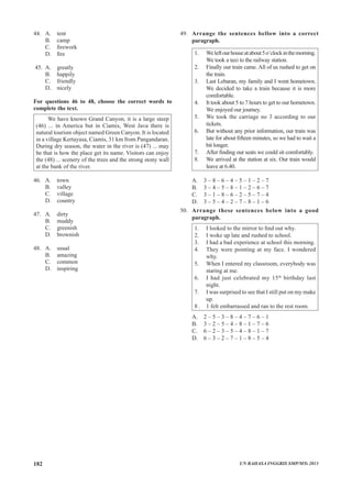 44.	 A.	 tent				
	 B.	 camp			
	 C.	 firework
	 D.	 fire
45.	 A.	 greatly			
	 B.	 happily			
	 C.	 friendly
	 D.	 nicely
For questions 46 to 48, choose the correct words to
complete the text.	
We have known Grand Canyon, it is a large steep
(46) ... in America but in Ciamis, West Java there is
natural tourism object named Green Canyon. It is located
in a village Kertayasa, Ciamis, 31 km from Pangandaran.
During dry season, the water in the river is (47) ... may
be that is how the place get its name. Visitors can enjoy
the (48) ... scenery of the trees and the strong stony wall
at the bank of the river.	
	
46.	 A.	 town			
	 B.	 valley			
	 C.	 village
	 D.	 country
47.	 A.	 dirty			
	 B.	 muddy			
	 C.	 greenish
	 D.	 brownish
48.	 A.	 usual			
	 B.	 amazing			
	 C.	 common
	 D. inspiring
49.	 Arrange the sentences bellow into a correct
paragraph.
1.	 Weleftourhouseatabout5o’clockinthemorning.
We took a taxi to the railway station.
2.	 Finally our train came. All of us rushed to get on
the train.
3.	 Last Lebaran, my family and I went hometown.
We decided to take a train because it is more
comfortable.
4.	 It took about 5 to 7 hours to get to our hometown.
We enjoyed our journey.
5.	 We took the carriage no 3 according to our
tickets.
6.	 But without any prior information, our train was
late for about fifteen minutes, so we had to wait a
bit longer.
7.	 After finding our seats we could sit comfortably.
8.	 We arrived at the station at six. Our train would
leave at 6.40.
A.	 3 – 8 – 6 – 4 – 5 – 1 – 2 – 7
B.	 3 – 4 – 5 – 8 – 1 – 2 – 6 – 7
C.	 3 – 1 – 8 – 6 – 2 – 5 – 7 – 4
D.	 3 – 5 – 4 – 2 – 7 – 8 – 1 – 6
50. 	 Arrange these sentences below into a good
paragraph.
1. 	 I looked to the mirror to find out why.
2.	 I woke up late and rushed to school.
3.	 I had a bad experience at school this morning.
4.	 They were pointing at my face. I wondered
why.
5.	 When I entered my classroom, everybody was
staring at me.
6.	 I had just celebrated my 15th
birthday last
night.
7.	 I was surprised to see that I still put on my make
up.
8 .	 1 felt embarrassed and ran to the rest room.
A.	 2 – 5 – 3 – 8 – 4 – 7 – 6 – 1
B.	 3 – 2 – 5 – 4 – 8 – 1 – 7 – 6
C.	 6 – 2 – 3 – 5 – 4 – 8 – 1 – 7
D.	 6 – 3 – 2 – 7 – 1 – 8 – 5 – 4
UN BAHASA INGGRIS SMP/MTs 2013182
 