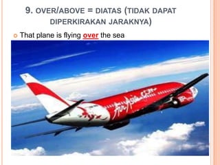 9. OVER/ABOVE = DIATAS (TIDAK DAPAT
DIPERKIRAKAN JARAKNYA)
 That plane is flying over the sea
 