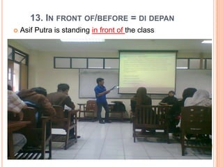 13. IN FRONT OF/BEFORE = DI DEPAN
 Asif Putra is standing in front of the class
 