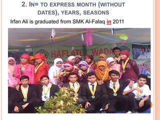 2. IN= TO EXPRESS MONTH (WITHOUT
DATES), YEARS, SEASONS
Irfan Ali is graduated from SMK Al-Falaq in 2011
 