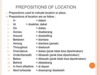 PREPOSITIONS OF LOCATION
 Prepositions used to indicate location or place.
 Prepositions of location are as follow :
1. In = dalam
2. At = disekitar, dekat
3. On = diatas
4. Across = diseberang
5. Around = disekeliling
6. Between = diantara
7. Among = diantara (jamak)
8. Throughout = diseluruh
9. Over/above = diatas (jarak tidak bisa diperkirakan)
10. Under/beneath = dibawah (jarak bisa diperkirakan)
11. Below = dibawah (jarak tidak bisa diperkirakan)
12. Behind = dibelakang
13. In front of/before = di depan
14. Next to/beside = disamping/ disebelah
 