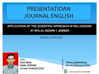 PRESENTATIOAN
JOURNAL ENGLISH
APPLICATION OF THE SCIENTIFIC APPROACH IN PAI LESSONS
AT MTs AL-QODIRI 1 JEMBER
KEDIRI, 8 JUNI 2022
Oleh :
Hulil Albab
NIRM. 21501043
Jurusan Tarbiyah (PAI)
Dosen pembimbing:
Dr. Sri Wahyuni M.Pd
PASCASARJANA IAIN KEDIRI
 