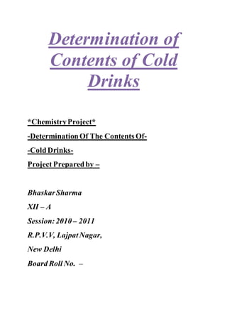 Determination of
Contents of Cold
Drinks
*ChemistryProject*
-DeterminationOf The Contents Of-
-ColdDrinks-
Project Preparedby –
BhaskarSharma
XII – A
Session:2010 – 2011
R.P.V.V, LajpatNagar,
New Delhi
Board Roll No. –
 