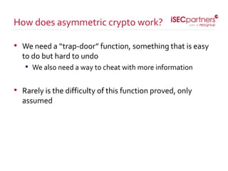 • We need a “trap-door” function, something that is easy
to do but hard to undo
• We also need a way to cheat with more information
• Rarely is the difficulty of this function proved, only
assumed
How does asymmetric crypto work?
 