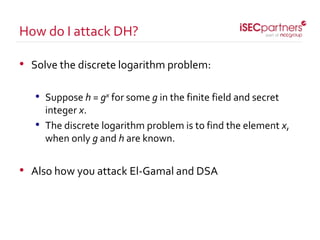 • Solve the discrete logarithm problem:
• Suppose h = gx for some g in the finite field and secret
integer x.
• The discrete logarithm problem is to find the element x,
when only g and h are known.
• Also how you attack El-Gamal and DSA
How do I attack DH?
 