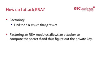• Factoring!
• Find the p & q such that p*q = N
• Factoring an RSA modulus allows an attacker to
compute the secret d and thus figure out the private key.
How do I attack RSA?
 