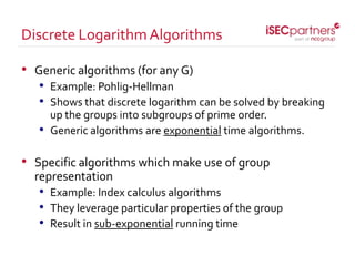 • Generic algorithms (for any G)
• Example: Pohlig-Hellman
• Shows that discrete logarithm can be solved by breaking
up the groups into subgroups of prime order.
• Generic algorithms are exponential time algorithms.
• Specific algorithms which make use of group
representation
• Example: Index calculus algorithms
• They leverage particular properties of the group
• Result in sub-exponential running time
Discrete LogarithmAlgorithms
 