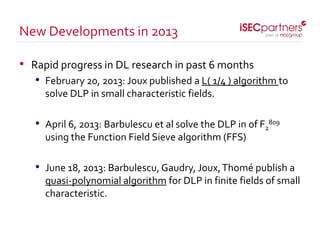 • Rapid progress in DL research in past 6 months
• February 20, 2013: Joux published a L( 1/4 ) algorithm to
solve DLP in small characteristic fields.
• April 6, 2013: Barbulescu et al solve the DLP in of F2
809
using the Function Field Sieve algorithm (FFS)
• June 18, 2013: Barbulescu, Gaudry, Joux,Thomé publish a
quasi-polynomial algorithm for DLP in finite fields of small
characteristic.
New Developments in 2013
 