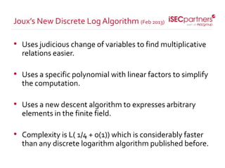 • Uses judicious change of variables to find multiplicative
relations easier.
• Uses a specific polynomial with linear factors to simplify
the computation.
• Uses a new descent algorithm to expresses arbitrary
elements in the finite field.
• Complexity is L( 1/4 + o(1)) which is considerably faster
than any discrete logarithm algorithm published before.
Joux’s New Discrete Log Algorithm (Feb 2013)
 