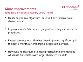 • Quasi-polynomial algorithm for DL in finite fields of small
characteristic.
• Improves Joux’s February 2013 algorithm using special matrix
properties.
• Fastest discrete logarithm has been improved significantly in
the past 6 months after marginal progress in 25 years.
• However; no clear jump to more practical implementations
which use finite fields with larger characteristicYET!
More Improvements
June 2013, Barbulescu, Gaudry, Joux,Thomé
 