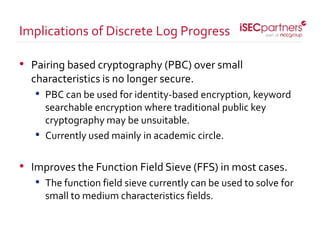 • Pairing based cryptography (PBC) over small
characteristics is no longer secure.
• PBC can be used for identity-based encryption, keyword
searchable encryption where traditional public key
cryptography may be unsuitable.
• Currently used mainly in academic circle.
• Improves the Function Field Sieve (FFS) in most cases.
• The function field sieve currently can be used to solve for
small to medium characteristics fields.
Implications of Discrete Log Progress
 